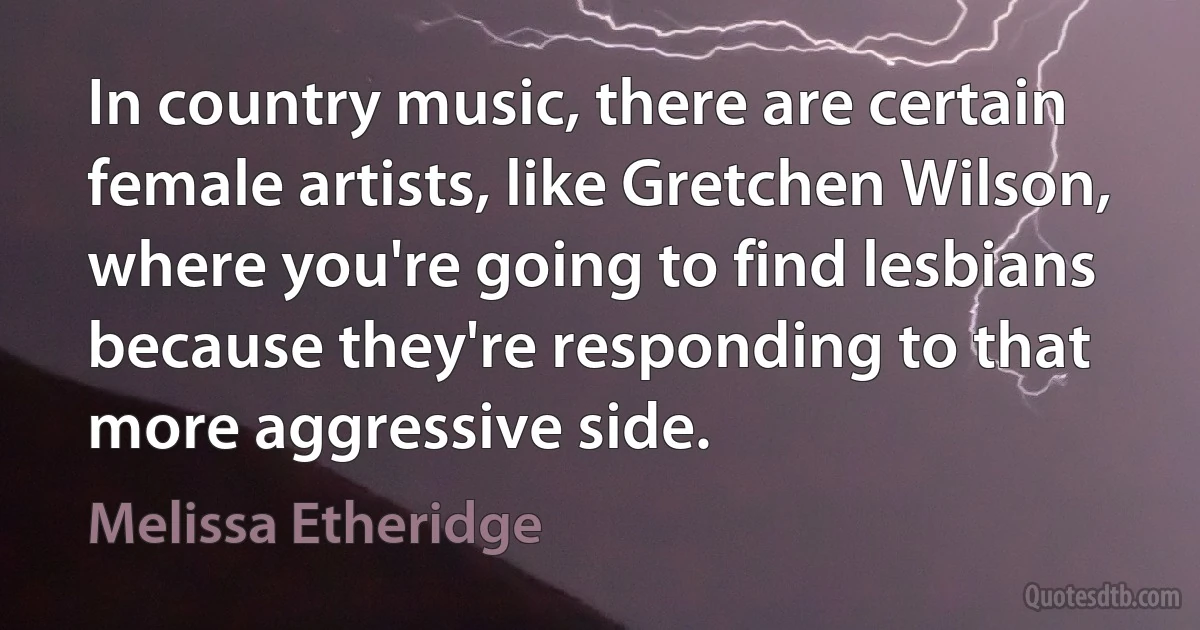 In country music, there are certain female artists, like Gretchen Wilson, where you're going to find lesbians because they're responding to that more aggressive side. (Melissa Etheridge)