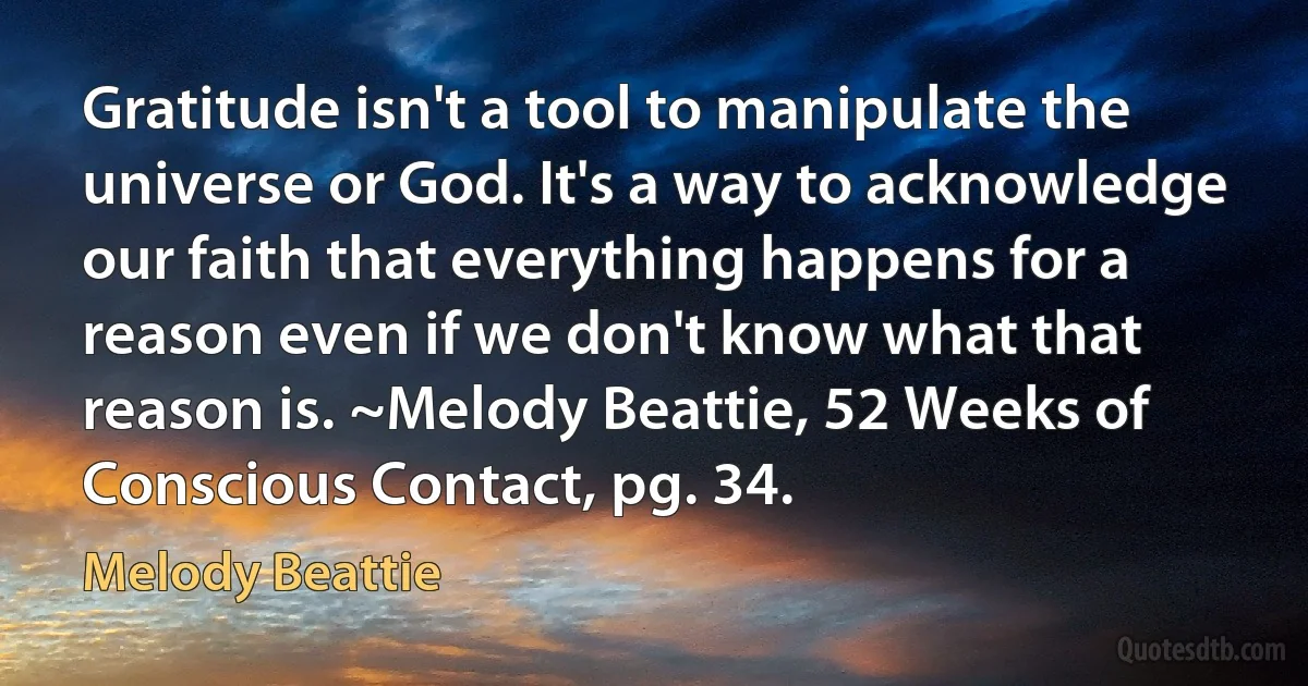 Gratitude isn't a tool to manipulate the universe or God. It's a way to acknowledge our faith that everything happens for a reason even if we don't know what that reason is. ~Melody Beattie, 52 Weeks of Conscious Contact, pg. 34. (Melody Beattie)