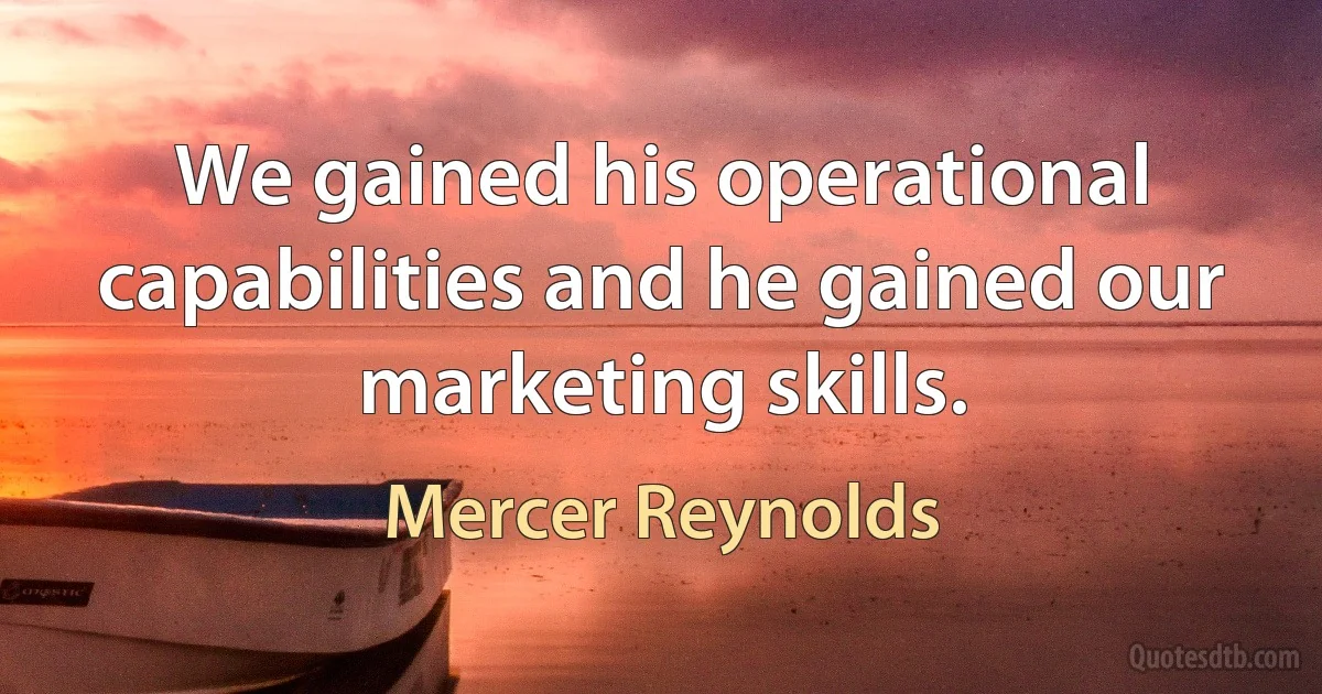 We gained his operational capabilities and he gained our marketing skills. (Mercer Reynolds)