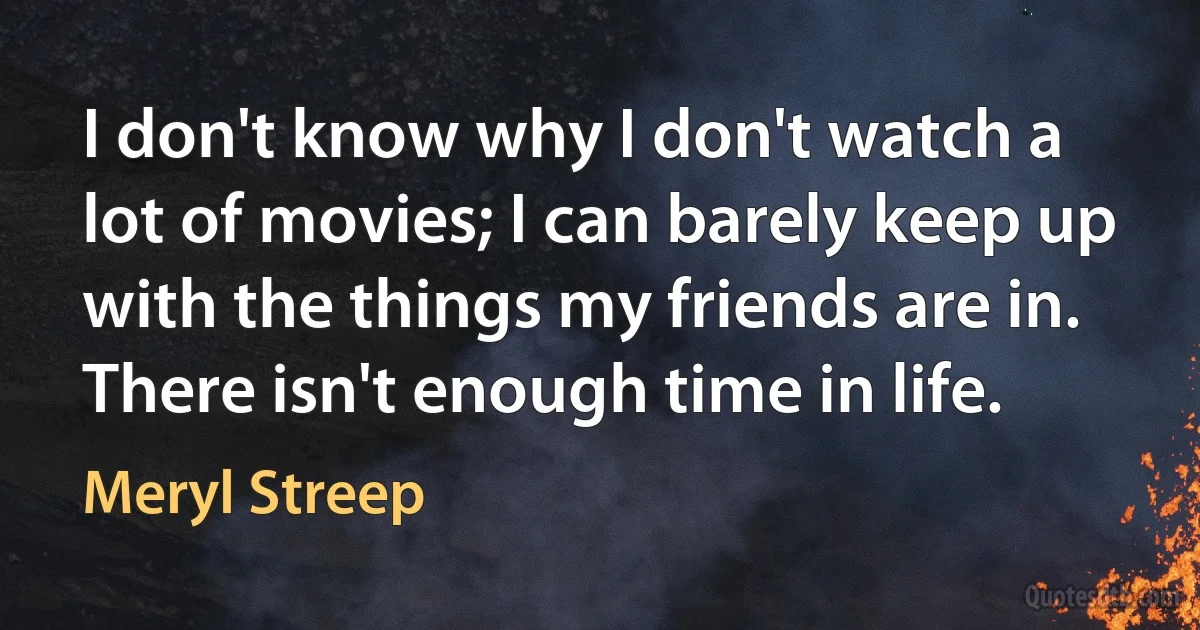 I don't know why I don't watch a lot of movies; I can barely keep up with the things my friends are in. There isn't enough time in life. (Meryl Streep)