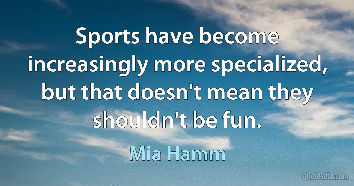 Sports have become increasingly more specialized, but that doesn't mean they shouldn't be fun. (Mia Hamm)