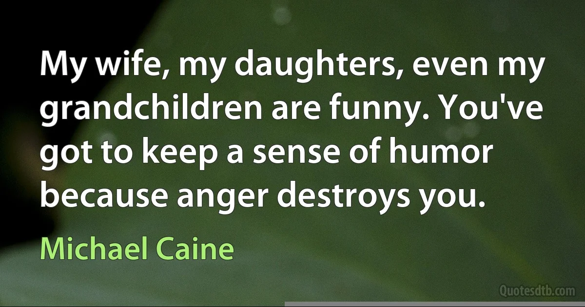 My wife, my daughters, even my grandchildren are funny. You've got to keep a sense of humor because anger destroys you. (Michael Caine)