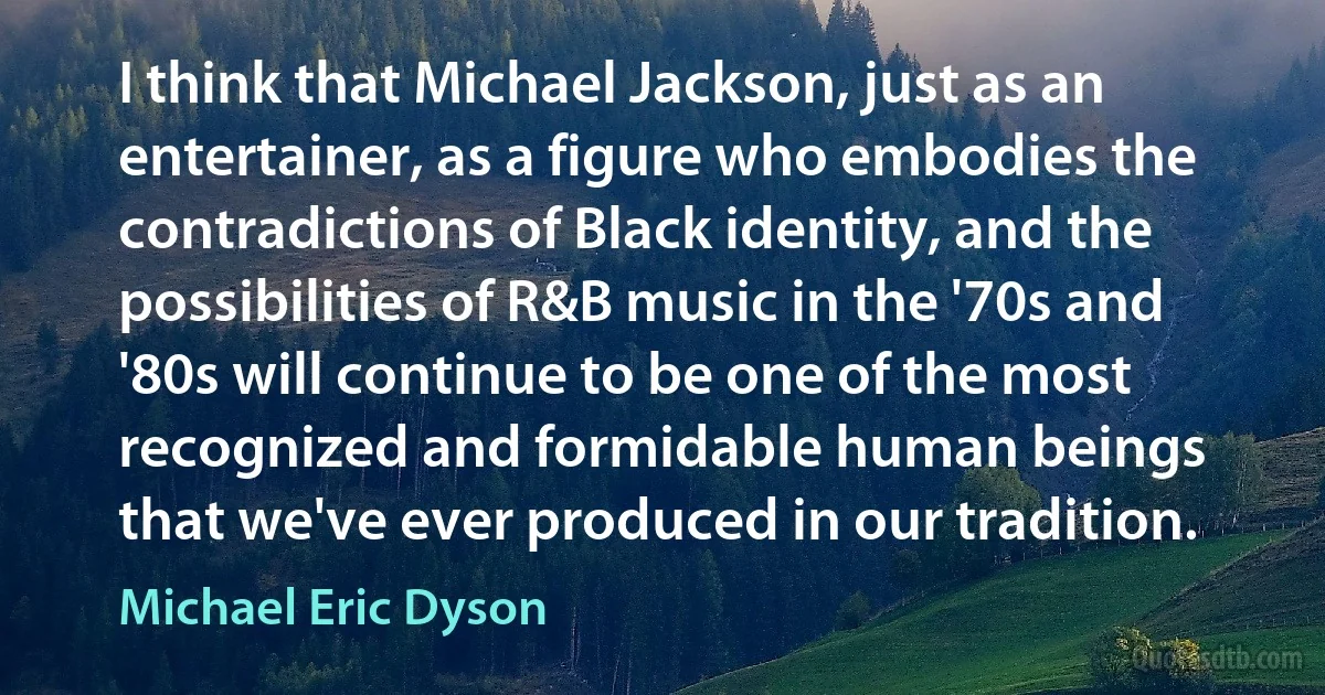 I think that Michael Jackson, just as an entertainer, as a figure who embodies the contradictions of Black identity, and the possibilities of R&B music in the '70s and '80s will continue to be one of the most recognized and formidable human beings that we've ever produced in our tradition. (Michael Eric Dyson)