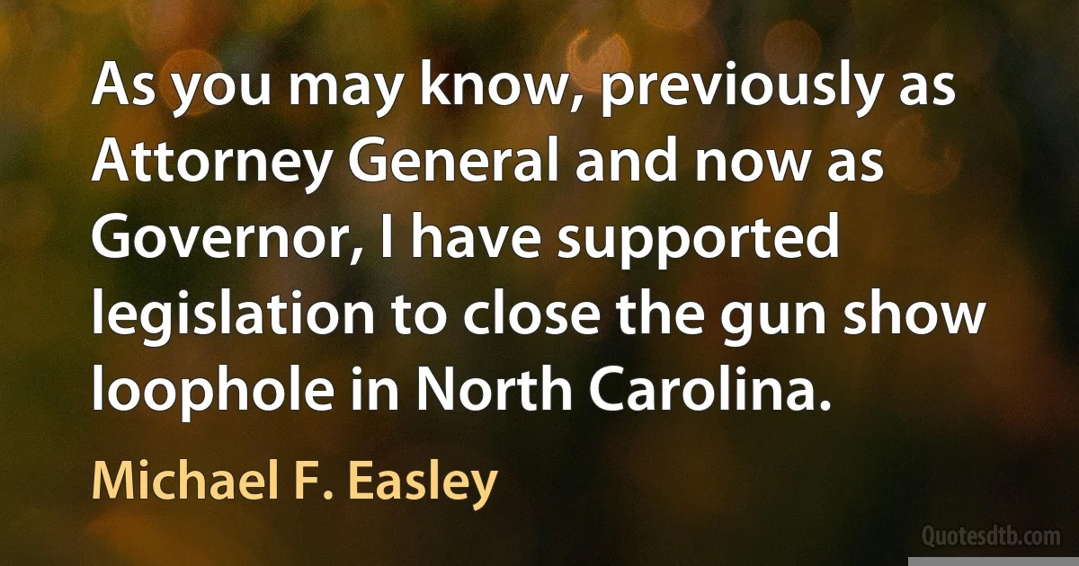 As you may know, previously as Attorney General and now as Governor, I have supported legislation to close the gun show loophole in North Carolina. (Michael F. Easley)