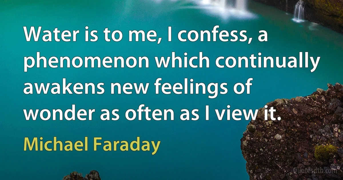 Water is to me, I confess, a phenomenon which continually awakens new feelings of wonder as often as I view it. (Michael Faraday)