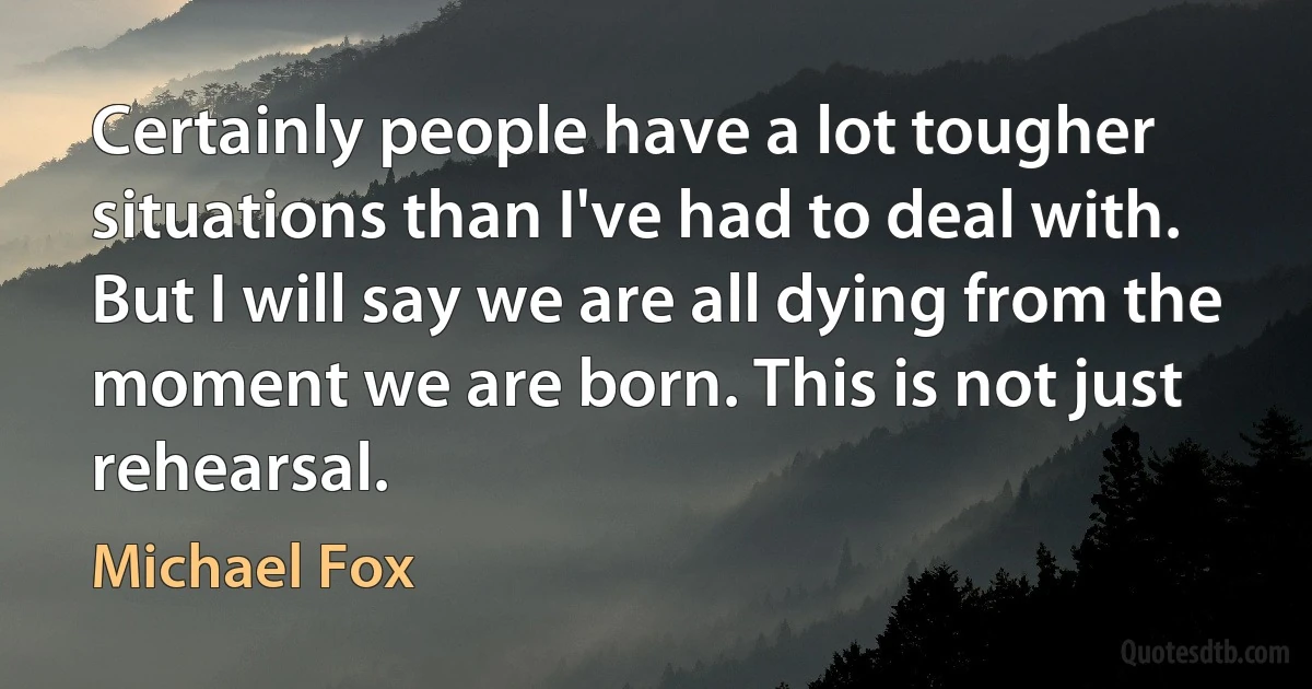 Certainly people have a lot tougher situations than I've had to deal with. But I will say we are all dying from the moment we are born. This is not just rehearsal. (Michael Fox)