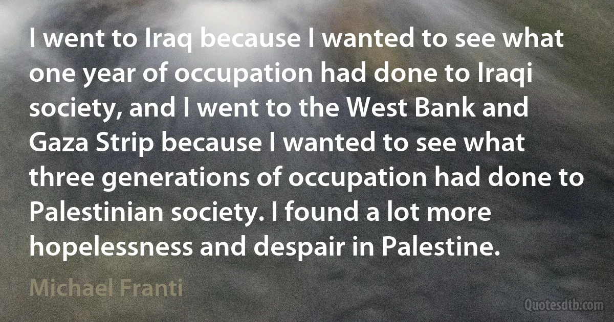 I went to Iraq because I wanted to see what one year of occupation had done to Iraqi society, and I went to the West Bank and Gaza Strip because I wanted to see what three generations of occupation had done to Palestinian society. I found a lot more hopelessness and despair in Palestine. (Michael Franti)