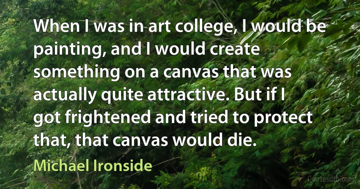 When I was in art college, I would be painting, and I would create something on a canvas that was actually quite attractive. But if I got frightened and tried to protect that, that canvas would die. (Michael Ironside)