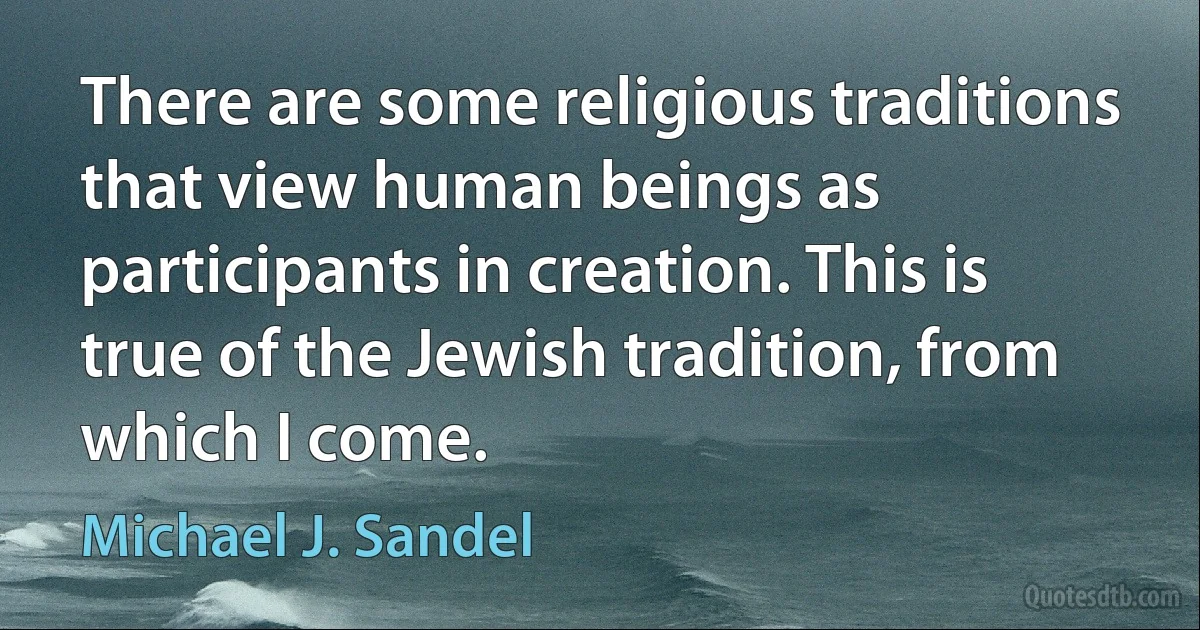 There are some religious traditions that view human beings as participants in creation. This is true of the Jewish tradition, from which I come. (Michael J. Sandel)