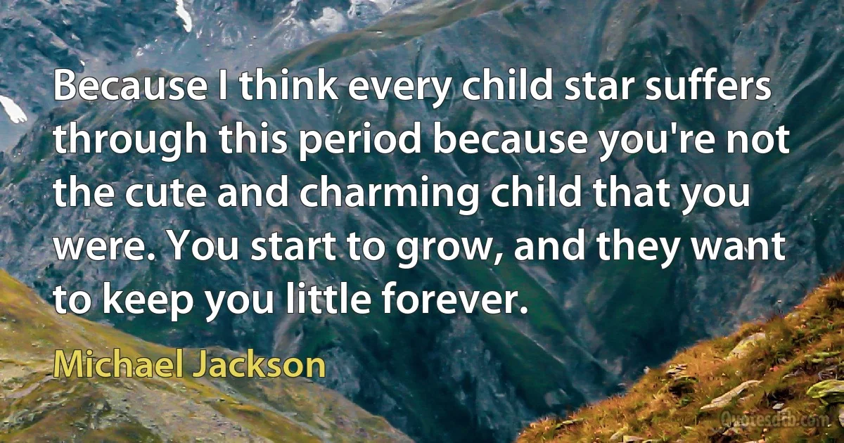 Because I think every child star suffers through this period because you're not the cute and charming child that you were. You start to grow, and they want to keep you little forever. (Michael Jackson)