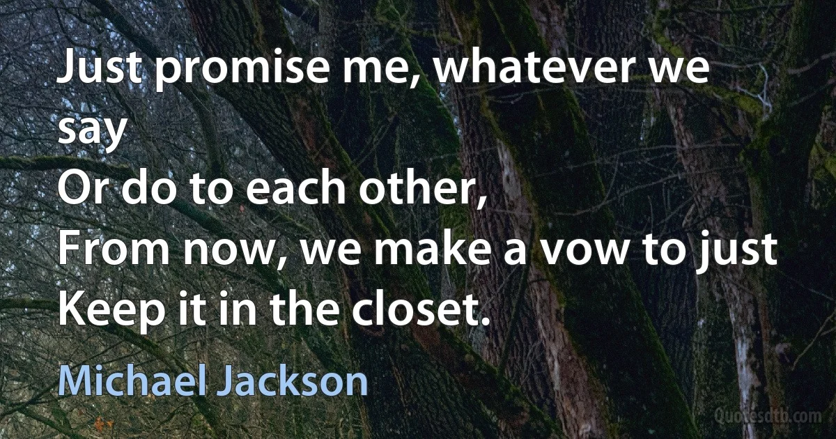 Just promise me, whatever we say
Or do to each other,
From now, we make a vow to just
Keep it in the closet. (Michael Jackson)