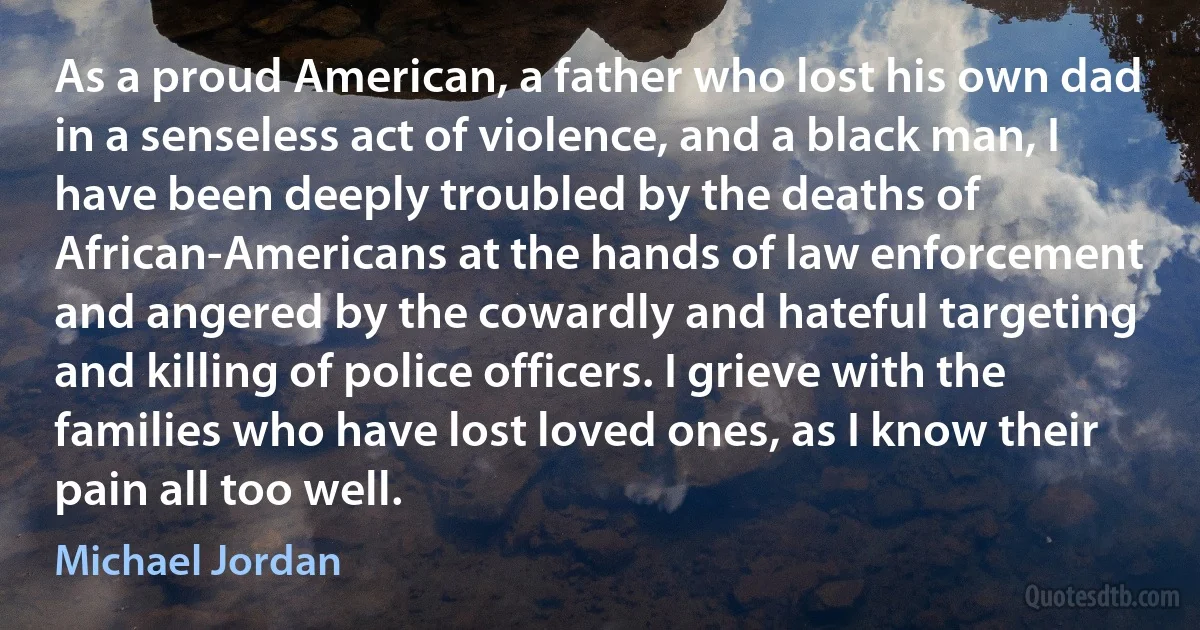 As a proud American, a father who lost his own dad in a senseless act of violence, and a black man, I have been deeply troubled by the deaths of African-Americans at the hands of law enforcement and angered by the cowardly and hateful targeting and killing of police officers. I grieve with the families who have lost loved ones, as I know their pain all too well. (Michael Jordan)