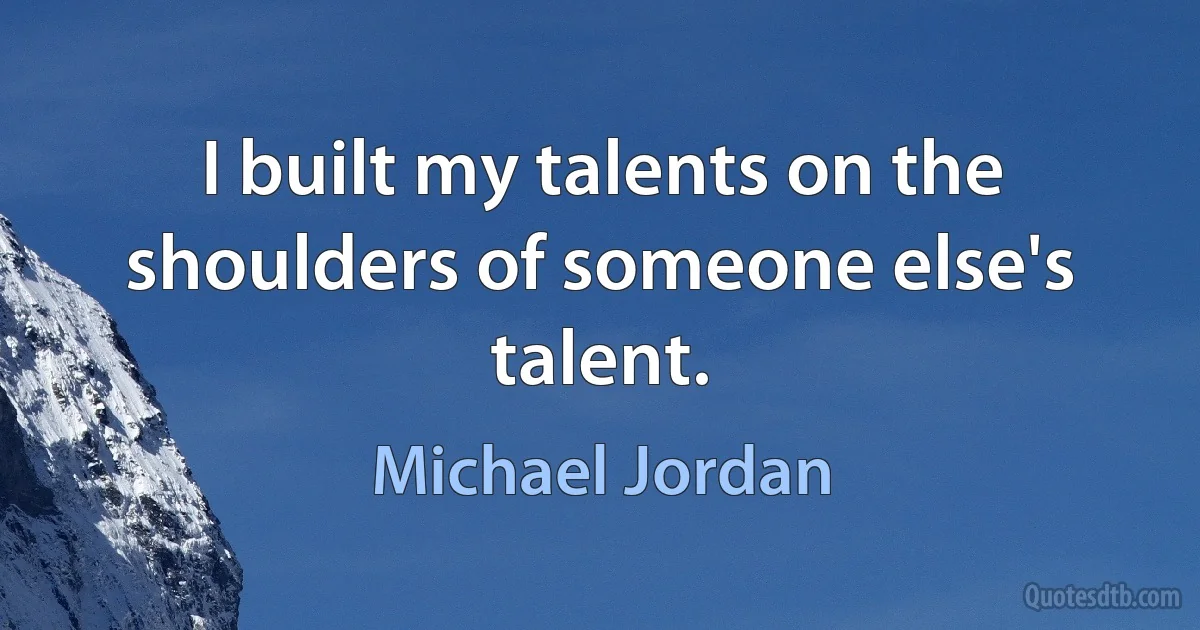 I built my talents on the shoulders of someone else's talent. (Michael Jordan)