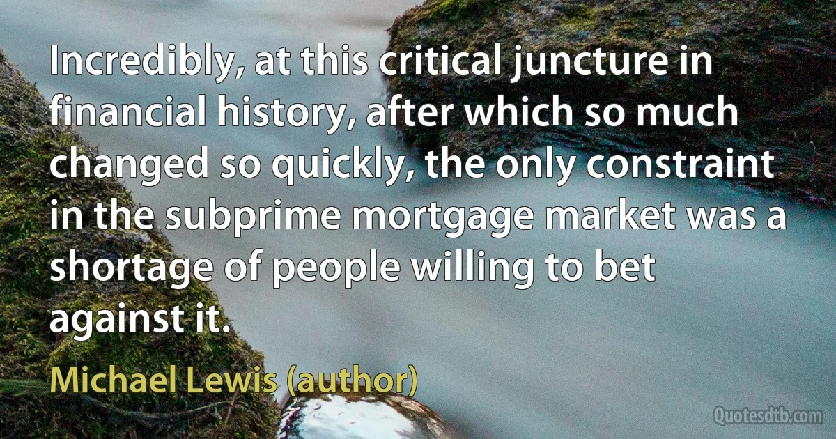 Incredibly, at this critical juncture in financial history, after which so much changed so quickly, the only constraint in the subprime mortgage market was a shortage of people willing to bet against it. (Michael Lewis (author))