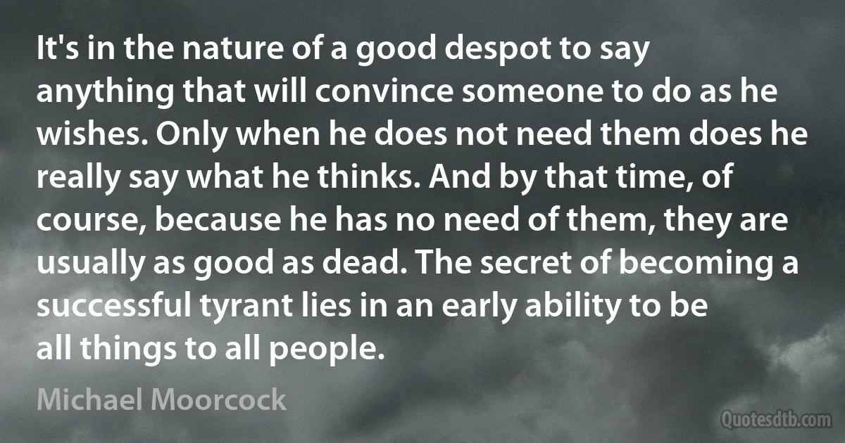 It's in the nature of a good despot to say anything that will convince someone to do as he wishes. Only when he does not need them does he really say what he thinks. And by that time, of course, because he has no need of them, they are usually as good as dead. The secret of becoming a successful tyrant lies in an early ability to be all things to all people. (Michael Moorcock)