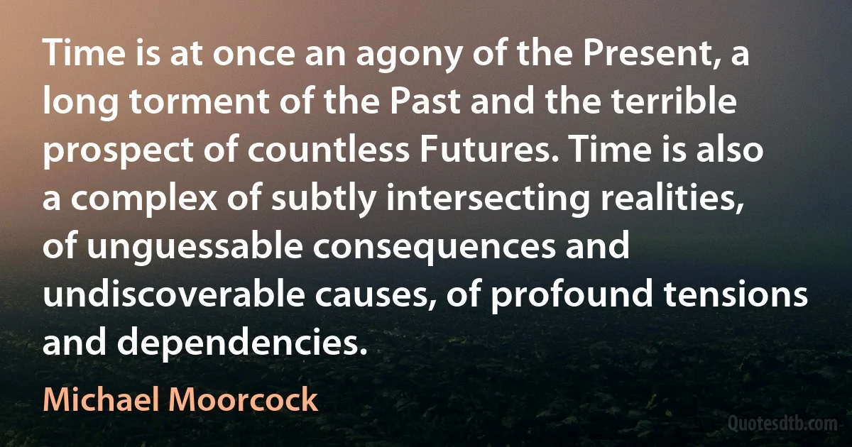 Time is at once an agony of the Present, a long torment of the Past and the terrible prospect of countless Futures. Time is also a complex of subtly intersecting realities, of unguessable consequences and undiscoverable causes, of profound tensions and dependencies. (Michael Moorcock)