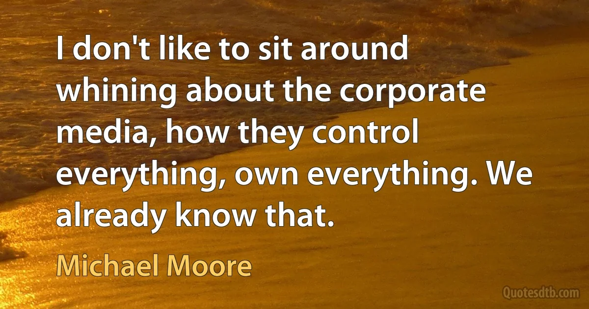 I don't like to sit around whining about the corporate media, how they control everything, own everything. We already know that. (Michael Moore)