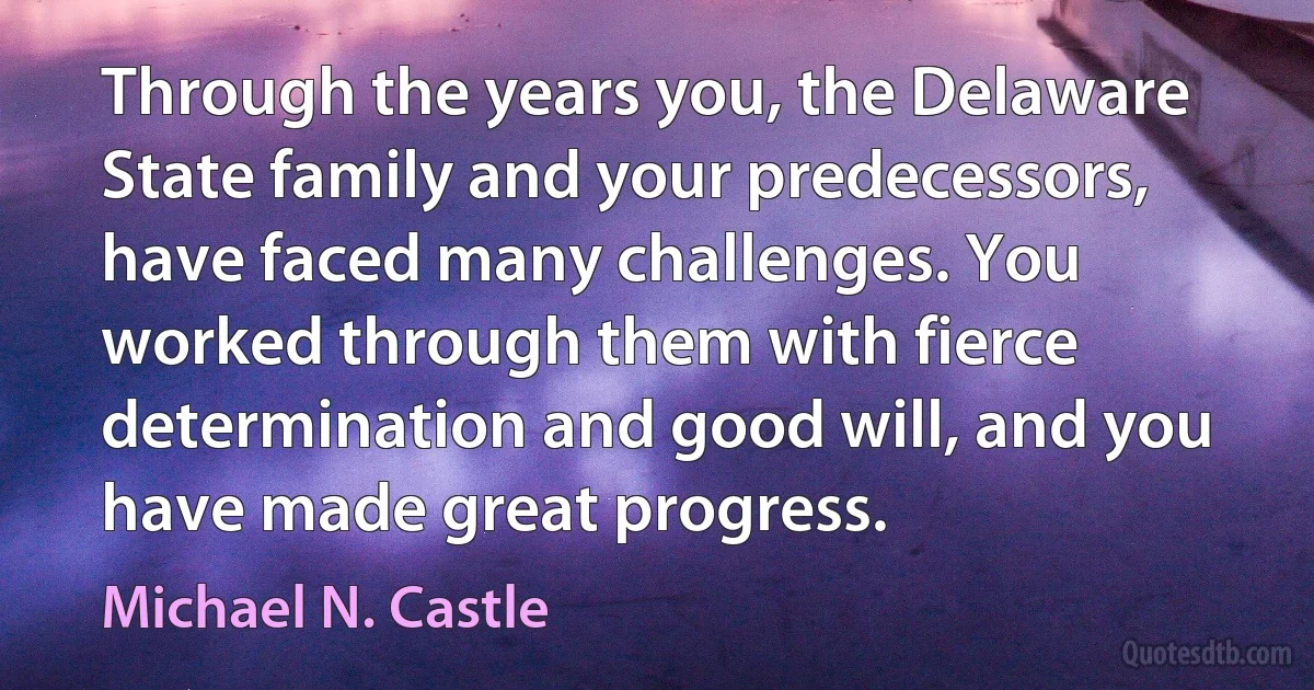 Through the years you, the Delaware State family and your predecessors, have faced many challenges. You worked through them with fierce determination and good will, and you have made great progress. (Michael N. Castle)