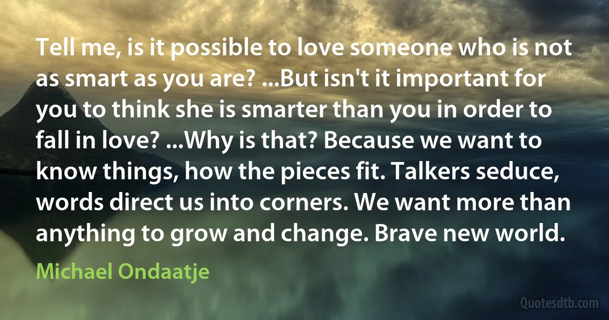 Tell me, is it possible to love someone who is not as smart as you are? ...But isn't it important for you to think she is smarter than you in order to fall in love? ...Why is that? Because we want to know things, how the pieces fit. Talkers seduce, words direct us into corners. We want more than anything to grow and change. Brave new world. (Michael Ondaatje)
