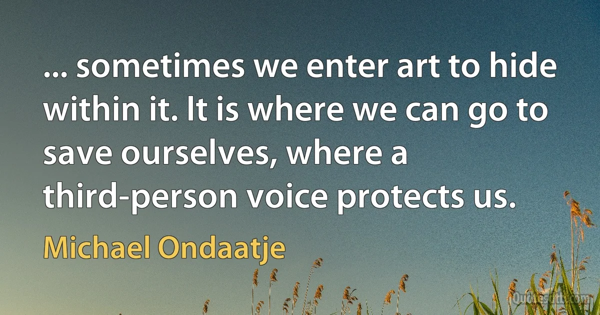 ... sometimes we enter art to hide within it. It is where we can go to save ourselves, where a third-person voice protects us. (Michael Ondaatje)