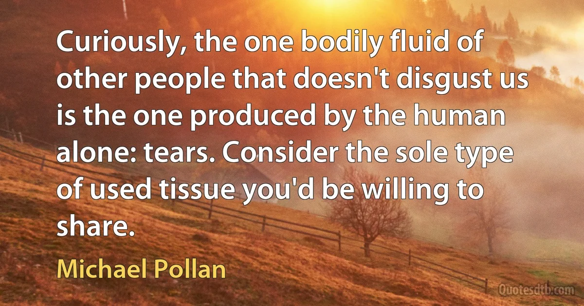 Curiously, the one bodily fluid of other people that doesn't disgust us is the one produced by the human alone: tears. Consider the sole type of used tissue you'd be willing to share. (Michael Pollan)