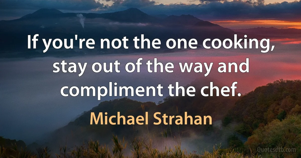 If you're not the one cooking, stay out of the way and compliment the chef. (Michael Strahan)