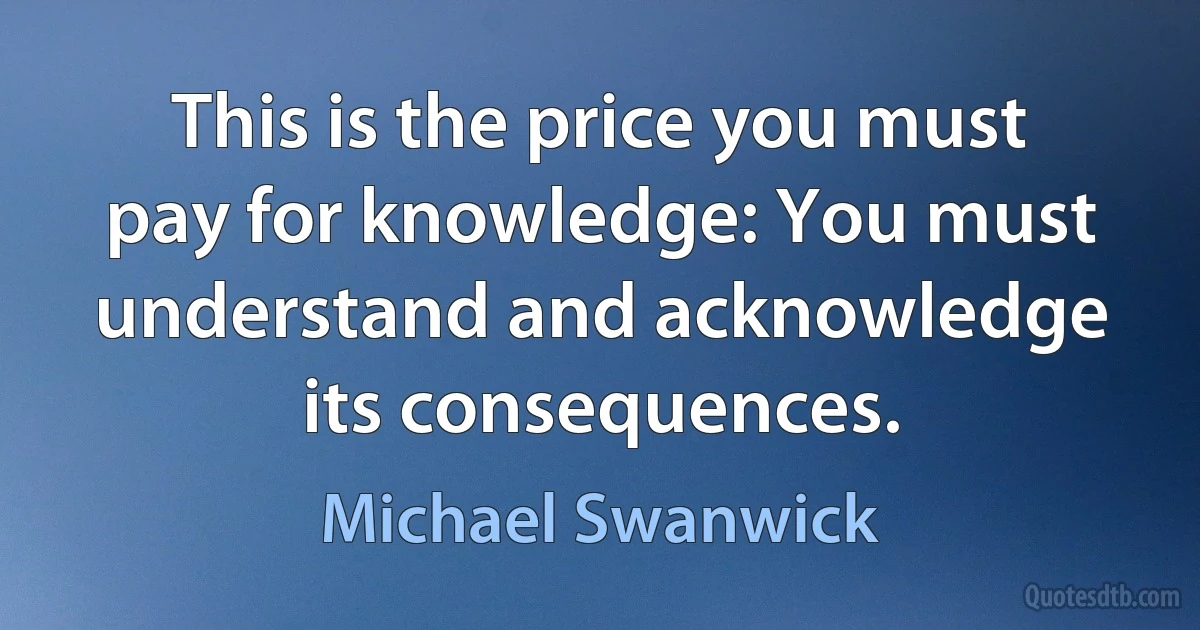 This is the price you must pay for knowledge: You must understand and acknowledge its consequences. (Michael Swanwick)