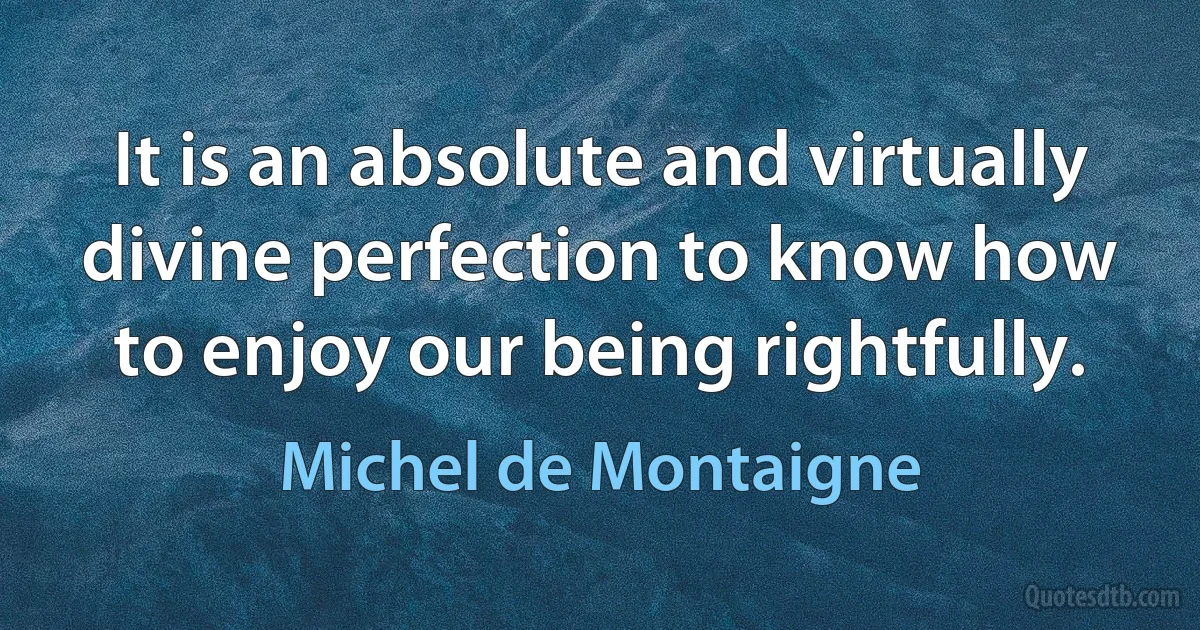 It is an absolute and virtually divine perfection to know how to enjoy our being rightfully. (Michel de Montaigne)