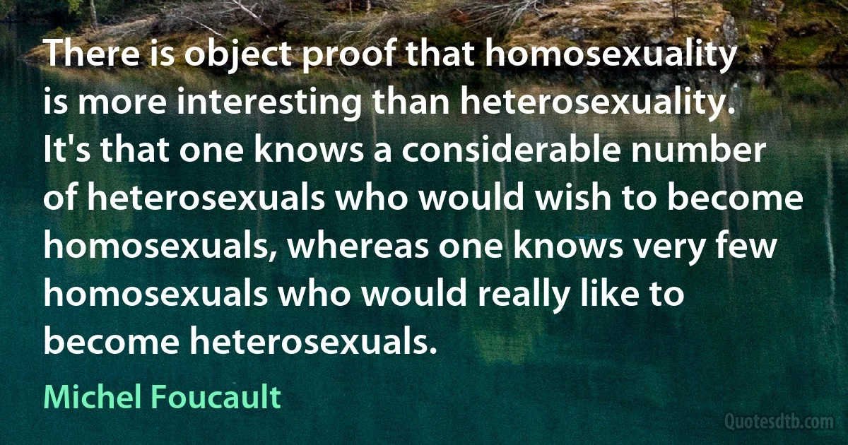 There is object proof that homosexuality is more interesting than heterosexuality. It's that one knows a considerable number of heterosexuals who would wish to become homosexuals, whereas one knows very few homosexuals who would really like to become heterosexuals. (Michel Foucault)