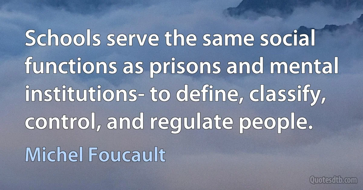 Schools serve the same social functions as prisons and mental institutions- to define, classify, control, and regulate people. (Michel Foucault)