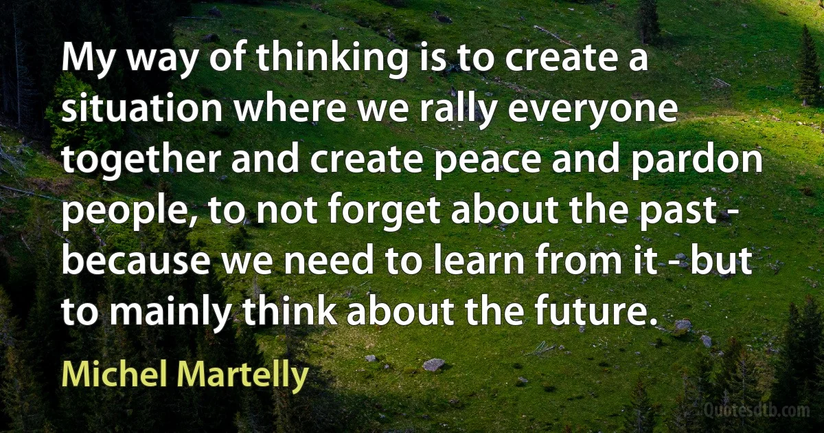 My way of thinking is to create a situation where we rally everyone together and create peace and pardon people, to not forget about the past - because we need to learn from it - but to mainly think about the future. (Michel Martelly)