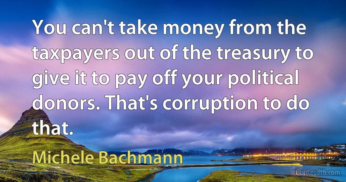 You can't take money from the taxpayers out of the treasury to give it to pay off your political donors. That's corruption to do that. (Michele Bachmann)