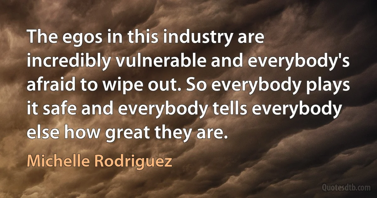 The egos in this industry are incredibly vulnerable and everybody's afraid to wipe out. So everybody plays it safe and everybody tells everybody else how great they are. (Michelle Rodriguez)