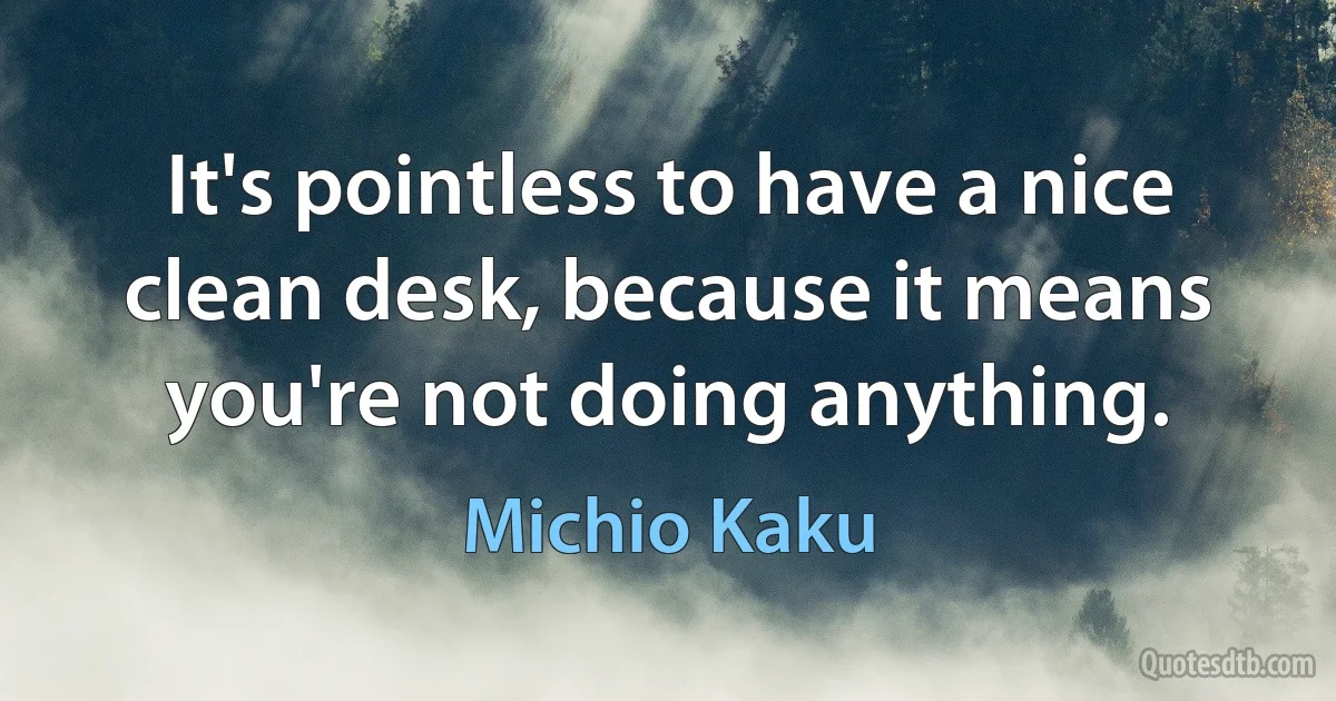 It's pointless to have a nice clean desk, because it means you're not doing anything. (Michio Kaku)