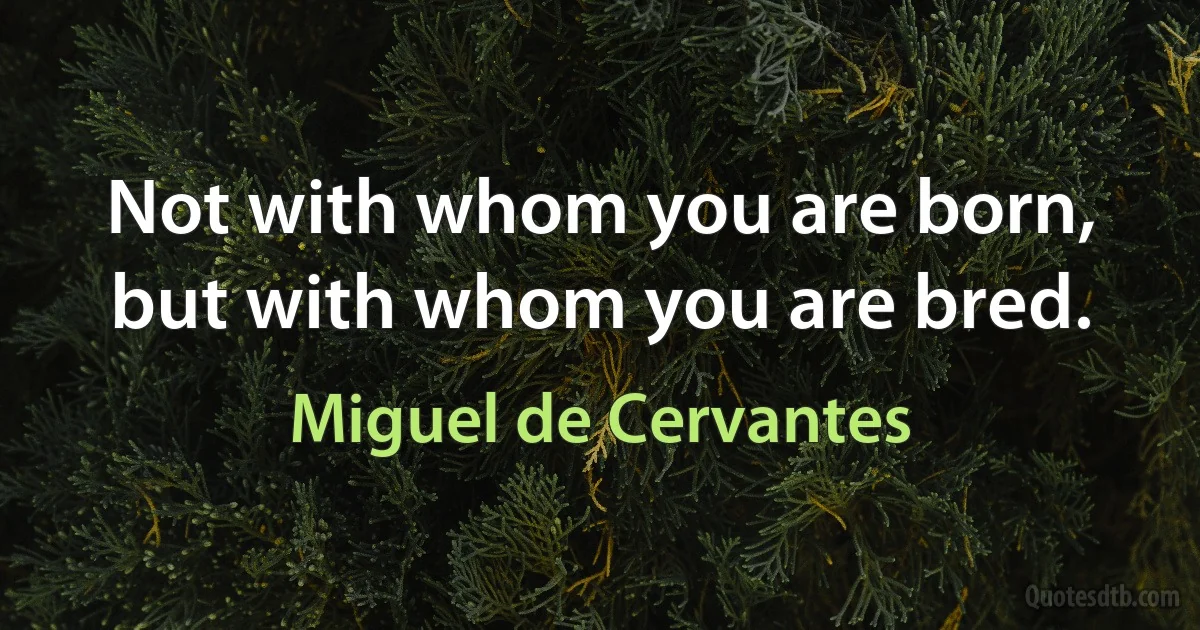 Not with whom you are born, but with whom you are bred. (Miguel de Cervantes)