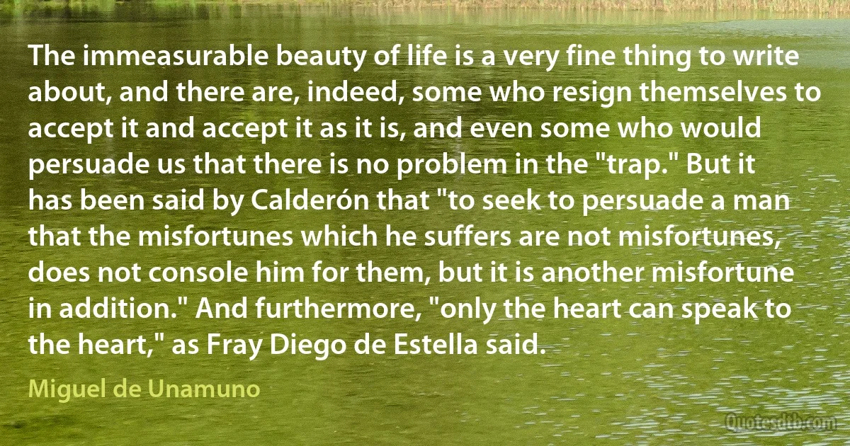 The immeasurable beauty of life is a very fine thing to write about, and there are, indeed, some who resign themselves to accept it and accept it as it is, and even some who would persuade us that there is no problem in the "trap." But it has been said by Calderón that "to seek to persuade a man that the misfortunes which he suffers are not misfortunes, does not console him for them, but it is another misfortune in addition." And furthermore, "only the heart can speak to the heart," as Fray Diego de Estella said. (Miguel de Unamuno)