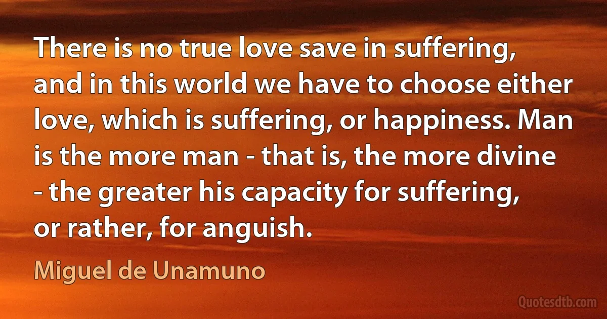 There is no true love save in suffering, and in this world we have to choose either love, which is suffering, or happiness. Man is the more man - that is, the more divine - the greater his capacity for suffering, or rather, for anguish. (Miguel de Unamuno)