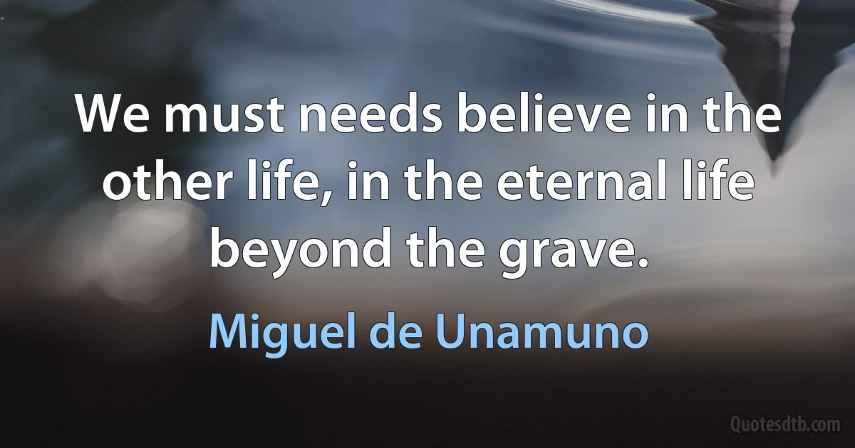 We must needs believe in the other life, in the eternal life beyond the grave. (Miguel de Unamuno)