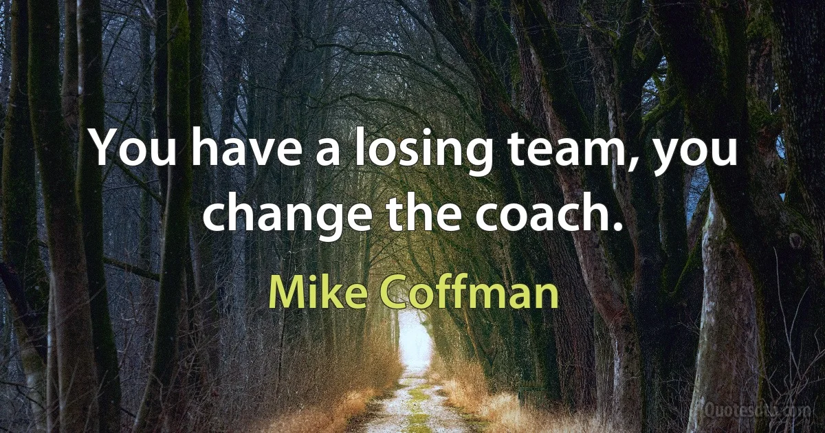 You have a losing team, you change the coach. (Mike Coffman)