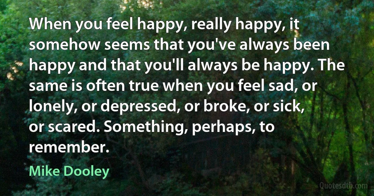 When you feel happy, really happy, it somehow seems that you've always been happy and that you'll always be happy. The same is often true when you feel sad, or lonely, or depressed, or broke, or sick, or scared. Something, perhaps, to remember. (Mike Dooley)