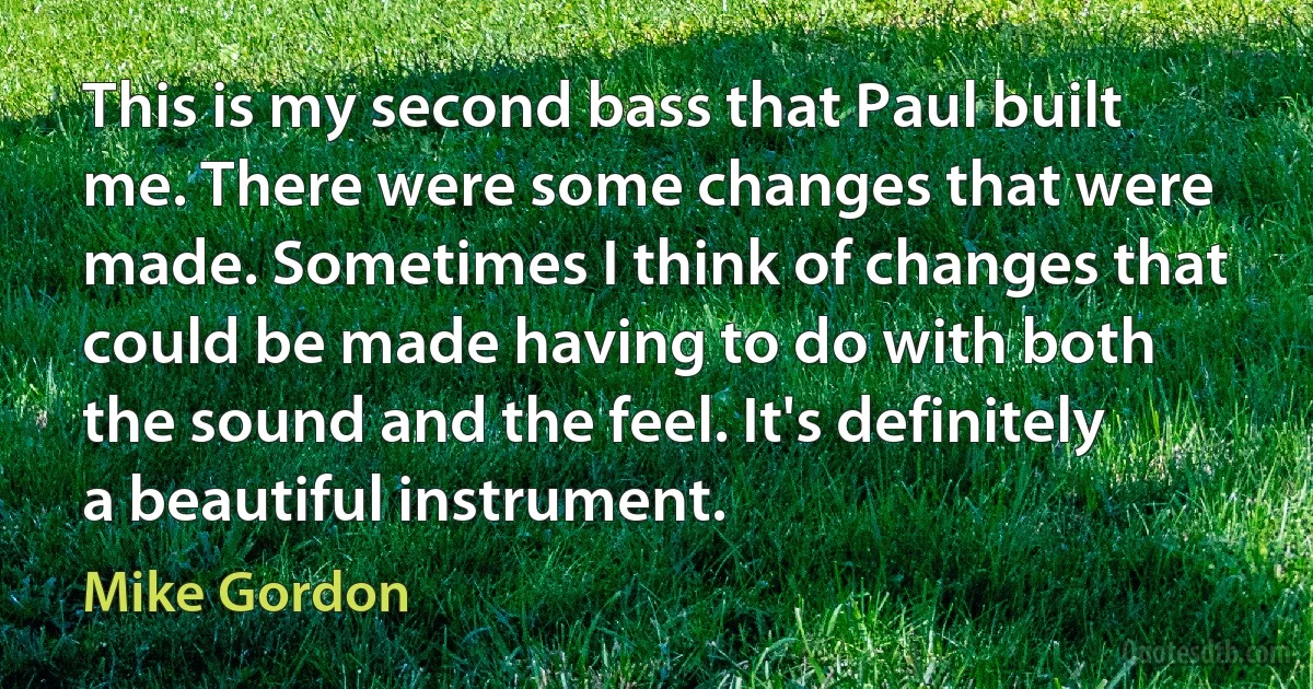 This is my second bass that Paul built me. There were some changes that were made. Sometimes I think of changes that could be made having to do with both the sound and the feel. It's definitely a beautiful instrument. (Mike Gordon)