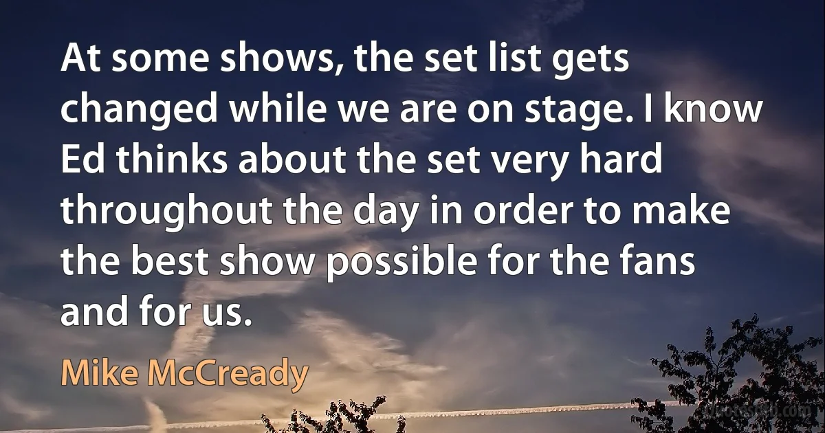 At some shows, the set list gets changed while we are on stage. I know Ed thinks about the set very hard throughout the day in order to make the best show possible for the fans and for us. (Mike McCready)