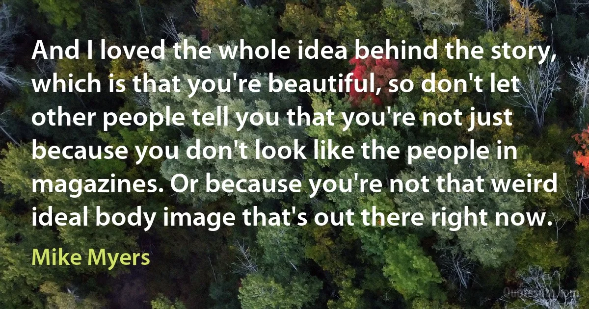 And I loved the whole idea behind the story, which is that you're beautiful, so don't let other people tell you that you're not just because you don't look like the people in magazines. Or because you're not that weird ideal body image that's out there right now. (Mike Myers)