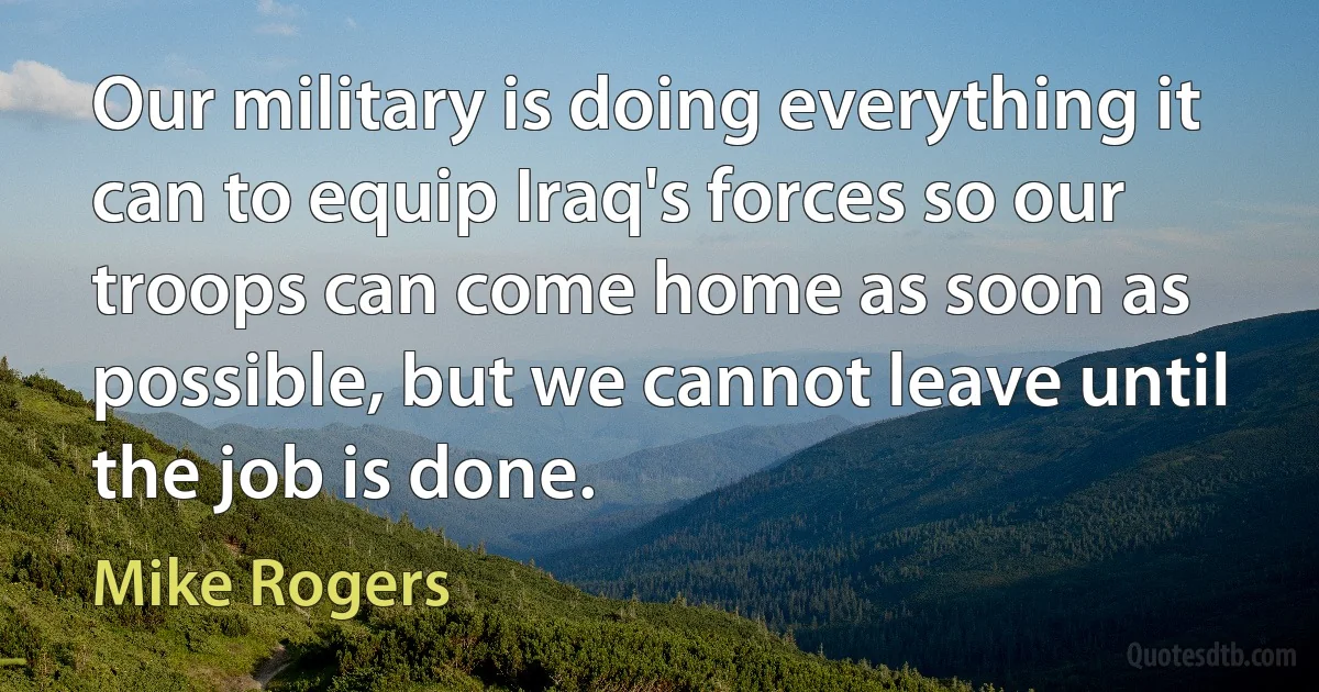 Our military is doing everything it can to equip Iraq's forces so our troops can come home as soon as possible, but we cannot leave until the job is done. (Mike Rogers)