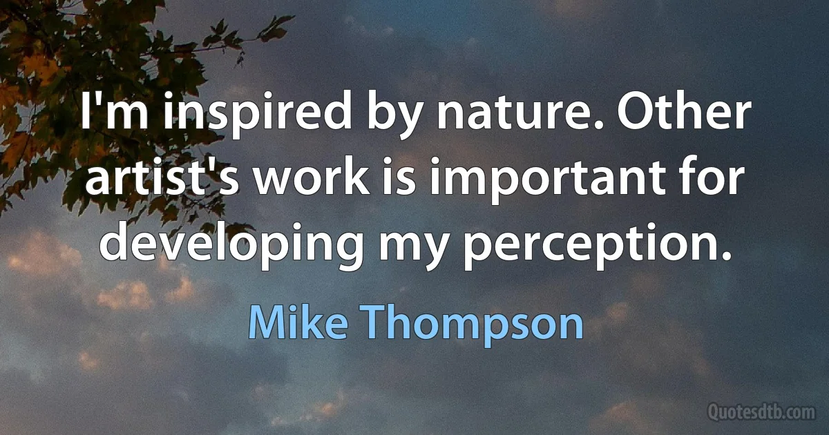 I'm inspired by nature. Other artist's work is important for developing my perception. (Mike Thompson)