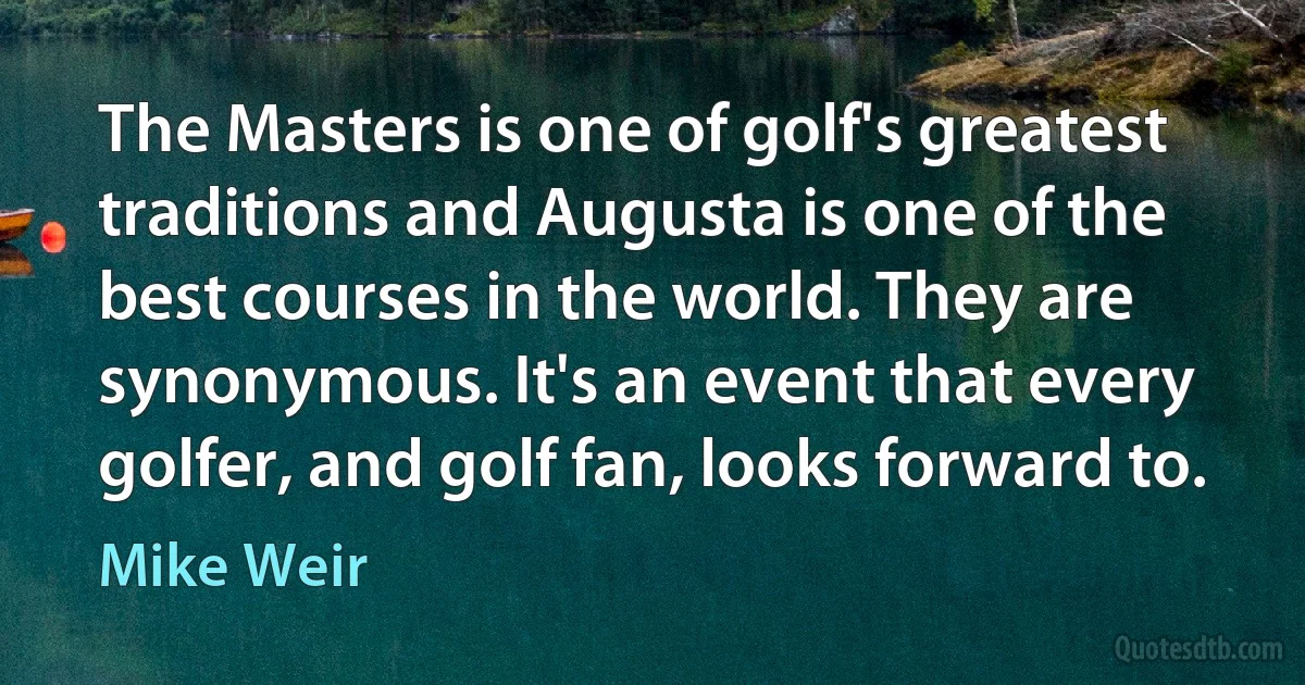 The Masters is one of golf's greatest traditions and Augusta is one of the best courses in the world. They are synonymous. It's an event that every golfer, and golf fan, looks forward to. (Mike Weir)