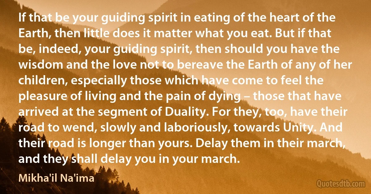 If that be your guiding spirit in eating of the heart of the Earth, then little does it matter what you eat. But if that be, indeed, your guiding spirit, then should you have the wisdom and the love not to bereave the Earth of any of her children, especially those which have come to feel the pleasure of living and the pain of dying – those that have arrived at the segment of Duality. For they, too, have their road to wend, slowly and laboriously, towards Unity. And their road is longer than yours. Delay them in their march, and they shall delay you in your march. (Mikha'il Na'ima)