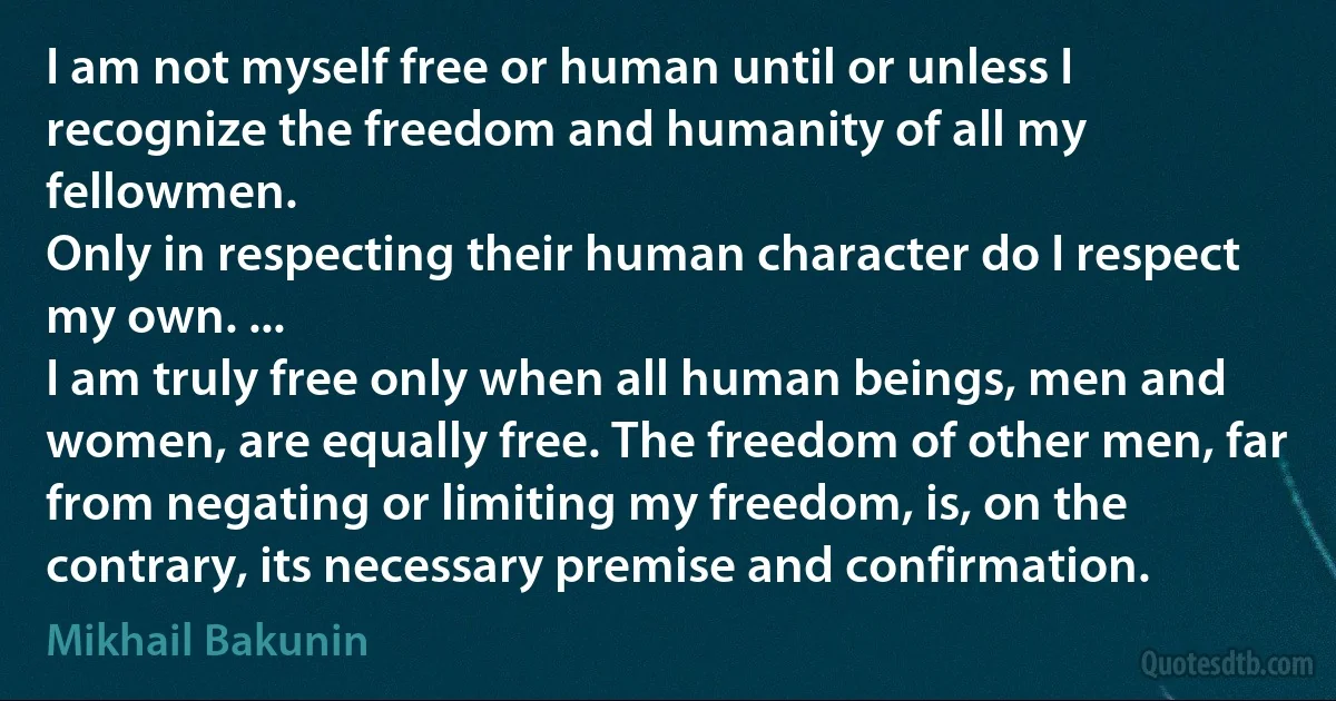 I am not myself free or human until or unless I recognize the freedom and humanity of all my fellowmen.
Only in respecting their human character do I respect my own. ...
I am truly free only when all human beings, men and women, are equally free. The freedom of other men, far from negating or limiting my freedom, is, on the contrary, its necessary premise and confirmation. (Mikhail Bakunin)