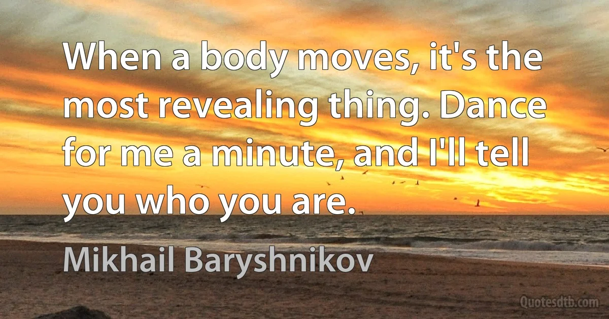 When a body moves, it's the most revealing thing. Dance for me a minute, and I'll tell you who you are. (Mikhail Baryshnikov)