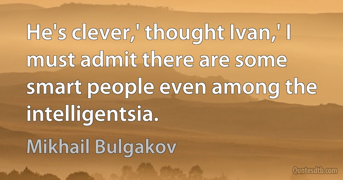 He's clever,' thought Ivan,' I must admit there are some smart people even among the intelligentsia. (Mikhail Bulgakov)